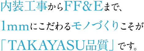 内装工事からFF&Eまで、1mmにこだわるモノづくりこそが「TAKAYASU品質」です。